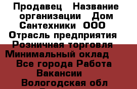 Продавец › Название организации ­ Дом Сантехники, ООО › Отрасль предприятия ­ Розничная торговля › Минимальный оклад ­ 1 - Все города Работа » Вакансии   . Вологодская обл.,Вологда г.